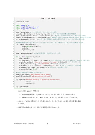 コード 1 コイン投げ
1 %matplotlib inline
2
3 import numpy as np
4 import matplotlib.pyplot as plt
5 import scipy.stats as stats
6
7 dist = stats.beta # ベータ分布のクラスインスタンスを取得．
8 n_trials = [0, 1, 2, 3, 4, 5, 8, 15, 50, 500] # コイン投げの試行回数を指定する配列
9 data = stats.bernoulli.rvs(0.5, size=n_trials[-1]) # p=0.5 で 500 回のベルヌーイ試行データを生成
10 heads = np.concatenate([[0], data.cumsum(0)]) # 累積和で表が出た回数の配列を作成．最初に 0 回試行分を付加．
11 x = np.linspace(0, 1, 100) # 0 から 1 まで等間隔の 100 個の数列を作成．プロットの x 座標の値になる．
12
13 # 描画領域全体を表す fig オブジェクトと各グラフ・オブジェクトの配列（
「行 x 列」の 2 次元配列）を生成
14 fig, axes2d = plt.subplots(
15 nrows=int(len(n_trials)/2),
16 ncols=2,
17 figsize=(11, 9))
18
19 axes = axes2d.flatten() # 行 x 列の配列を 1 次元配列にフラット化
20
21 for ax, N in zip(axes, n_trials):
22 head = heads[N]
23 y = dist.pdf(x, 1 + head, 1 + N - head) # ベータ分布の PDF．与えられた x 値に対する PDF の y 値を返す．
24 ax.plot(x, y, label="observe %d tosses,n %d heads" % (N, head)) # データをプロット
25 ax.fill_between(x, 0, y, color="#348ABD", alpha=0.4) # 塗りつぶし
26 ax.vlines(0.5, 0, 4, color="k", linestyles="--", lw=1) # x=0.5， y=0 から 4 まで垂直線
27 ax.legend().get_frame().set_alpha(0.4) # 凡例のフレームの濃さを設定
28 ax.autoscale(tight=True)
29
30 # 最初と最後の図だけ x 軸にラベルを付ける
31 axes[0].set_xlabel("$p$, probability of heads")
32 axes[-1].set_xlabel("$p$, probability of heads")
33
34 fig.suptitle("Bayesian updating of posterior probabilities",
35 y=1.02,
36 fontsize=14)
37
38 fig.tight_layout()
• matplotlib.pyplot の使い方
– 図の描画領域全体は Figure クラス・オブジェクトを通してコントロールする．
– 座標軸を持つ各グラフは，Axes クラス・オブジェクトを通してコントロールする．
• ベルヌーイ試行で実際にデータを生成してから，データを所与として事後分布を計算し描画
している．
• 事後分布の描画にはベータ分布の密度関数が用いられている．
西南学院大学 演習 II（2019 年） 8 担当 市東 亘
 