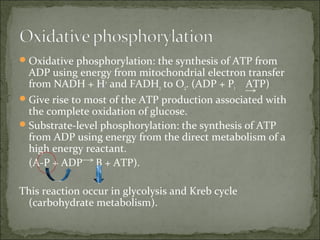  Oxidative phosphorylation: the synthesis of ATP from
  ADP using energy from mitochondrial electron transfer
  from NADH + H+ and FADH2 to O2. (ADP + Pi ATP)
 Give rise to most of the ATP production associated with
  the complete oxidation of glucose.
 Substrate-level phosphorylation: the synthesis of ATP
  from ADP using energy from the direct metabolism of a
  high energy reactant.
  (A-P + ADP B + ATP).

This reaction occur in glycolysis and Kreb cycle
 (carbohydrate metabolism).
 