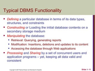 Typical DBMS Functionality






Defining a particular database in terms of its data types,
structures, and constraints
Constructing or Loading the initial database contents on a
secondary storage medium
Manipulating the database:






Retrieval: Querying, generating reports
Modification: Insertions, deletions and updates to its content
Accessing the database through Web applications

Processing and Sharing by a set of concurrent users and
application programs – yet, keeping all data valid and
consistent
Copyright © 2007 Ramez Elmasri and Shamkant B. Navathe

Slide 1- 11

 