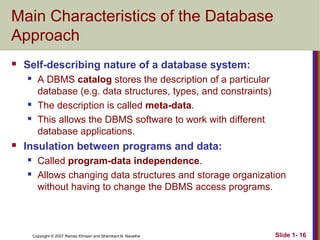 Main Characteristics of the Database
Approach


Self-describing nature of a database system:







A DBMS catalog stores the description of a particular
database (e.g. data structures, types, and constraints)
The description is called meta-data.
This allows the DBMS software to work with different
database applications.

Insulation between programs and data:



Called program-data independence.
Allows changing data structures and storage organization
without having to change the DBMS access programs.

Copyright © 2007 Ramez Elmasri and Shamkant B. Navathe

Slide 1- 16

 