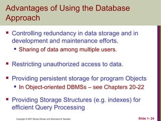 Advantages of Using the Database
Approach


Controlling redundancy in data storage and in
development and maintenance efforts.


Sharing of data among multiple users.



Restricting unauthorized access to data.



Providing persistent storage for program Objects




In Object-oriented DBMSs – see Chapters 20-22

Providing Storage Structures (e.g. indexes) for
efficient Query Processing
Copyright © 2007 Ramez Elmasri and Shamkant B. Navathe

Slide 1- 24

 
