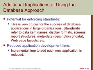 Additional Implications of Using the
Database Approach


Potential for enforcing standards:




This is very crucial for the success of database
applications in large organizations. Standards
refer to data item names, display formats, screens,
report structures, meta-data (description of data),
Web page layouts, etc.

Reduced application development time:


Incremental time to add each new application is
reduced.

Copyright © 2007 Ramez Elmasri and Shamkant B. Navathe

Slide 1- 26

 
