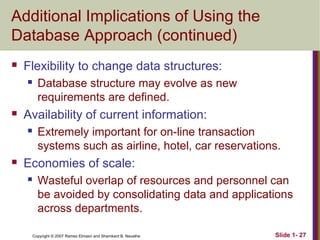 Additional Implications of Using the
Database Approach (continued)


Flexibility to change data structures:




Availability of current information:




Database structure may evolve as new
requirements are defined.
Extremely important for on-line transaction
systems such as airline, hotel, car reservations.

Economies of scale:


Wasteful overlap of resources and personnel can
be avoided by consolidating data and applications
across departments.
Copyright © 2007 Ramez Elmasri and Shamkant B. Navathe

Slide 1- 27

 