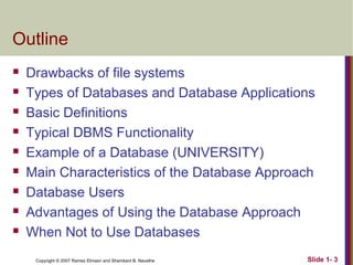 Outline










Drawbacks of file systems
Types of Databases and Database Applications
Basic Definitions
Typical DBMS Functionality
Example of a Database (UNIVERSITY)
Main Characteristics of the Database Approach
Database Users
Advantages of Using the Database Approach
When Not to Use Databases
Copyright © 2007 Ramez Elmasri and Shamkant B. Navathe

Slide 1- 3

 
