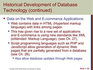 Historical Development of Database
Technology (continued)


Data on the Web and E-commerce Applications:






Web contains data in HTML (Hypertext markup
language) with links among pages.
This has given rise to a new set of applications
and E-commerce is using new standards like XML
(eXtended Markup Language). (see Ch. 27).
Script programming languages such as PHP and
JavaScript allow generation of dynamic Web
pages that are partially generated from a database
(see Ch. 26).


Also allow database updates through Web pages

Copyright © 2007 Ramez Elmasri and Shamkant B. Navathe

Slide 1- 30

 