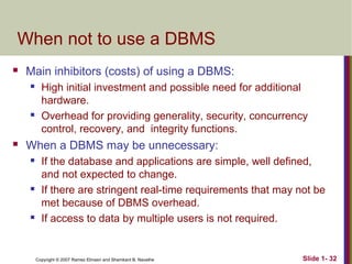 When not to use a DBMS


Main inhibitors (costs) of using a DBMS:






High initial investment and possible need for additional
hardware.
Overhead for providing generality, security, concurrency
control, recovery, and integrity functions.

When a DBMS may be unnecessary:






If the database and applications are simple, well defined,
and not expected to change.
If there are stringent real-time requirements that may not be
met because of DBMS overhead.
If access to data by multiple users is not required.

Copyright © 2007 Ramez Elmasri and Shamkant B. Navathe

Slide 1- 32

 