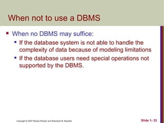 When not to use a DBMS


When no DBMS may suffice:




If the database system is not able to handle the
complexity of data because of modeling limitations
If the database users need special operations not
supported by the DBMS.

Copyright © 2007 Ramez Elmasri and Shamkant B. Navathe

Slide 1- 33

 