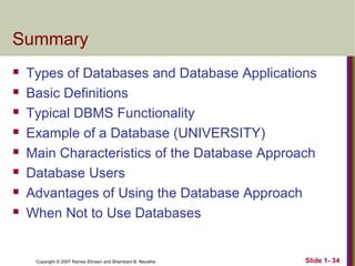 Summary









Types of Databases and Database Applications
Basic Definitions
Typical DBMS Functionality
Example of a Database (UNIVERSITY)
Main Characteristics of the Database Approach
Database Users
Advantages of Using the Database Approach
When Not to Use Databases

Copyright © 2007 Ramez Elmasri and Shamkant B. Navathe

Slide 1- 34

 
