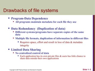 Drawbacks of file systems


Program-Data Dependence




Data Redundancy (Duplication of data)






All programs maintain metadata for each file they use

Different systems/programs have separate copies of the same
data
Multiple file formats, duplication of information in different files
 Requires space, effort and result in loss of data & metadata
integrity

Limited Data Sharing


No centralized control of data


Each application has its own private files & users has little chance to
share data outside their own applications

Copyright © 2007 Ramez Elmasri and Shamkant B. Navathe

Slide 1- 5

 