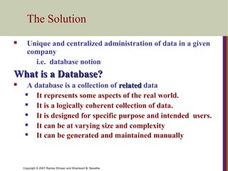 The Solution


Unique and centralized administration of data in a given
company
i.e. database notion

What is a Database?


A database is a collection of related data

It represents some aspects of the real world.

It is a logically coherent collection of data.

It is designed for specific purpose and intended users.

It can be at varying size and complexity

It can be generated and maintained manually

Copyright © 2007 Ramez Elmasri and Shamkant B. Navathe

 