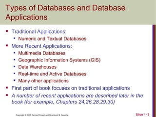 Types of Databases and Database
Applications


Traditional Applications:




More Recent Applications:









Numeric and Textual Databases
Multimedia Databases
Geographic Information Systems (GIS)
Data Warehouses
Real-time and Active Databases
Many other applications

First part of book focuses on traditional applications
A number of recent applications are described later in the
book (for example, Chapters 24,26,28,29,30)
Copyright © 2007 Ramez Elmasri and Shamkant B. Navathe

Slide 1- 8

 