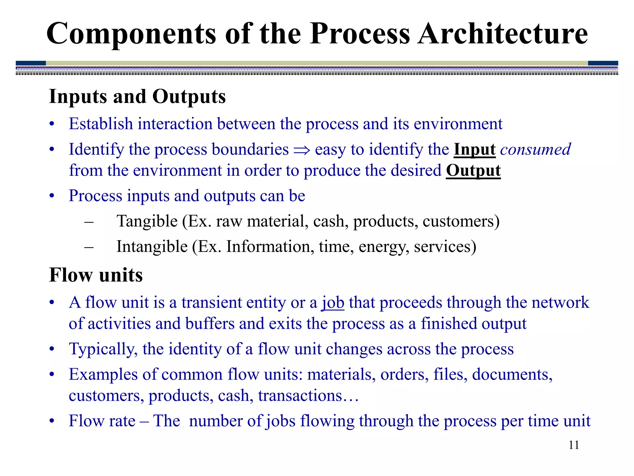 11
Components of the Process Architecture
Inputs and Outputs
• Establish interaction between the process and its environment
• Identify the process boundaries  easy to identify the Input consumed
from the environment in order to produce the desired Output
• Process inputs and outputs can be
– Tangible (Ex. raw material, cash, products, customers)
– Intangible (Ex. Information, time, energy, services)
Flow units
• A flow unit is a transient entity or a job that proceeds through the network
of activities and buffers and exits the process as a finished output
• Typically, the identity of a flow unit changes across the process
• Examples of common flow units: materials, orders, files, documents,
customers, products, cash, transactions…
• Flow rate – The number of jobs flowing through the process per time unit
 