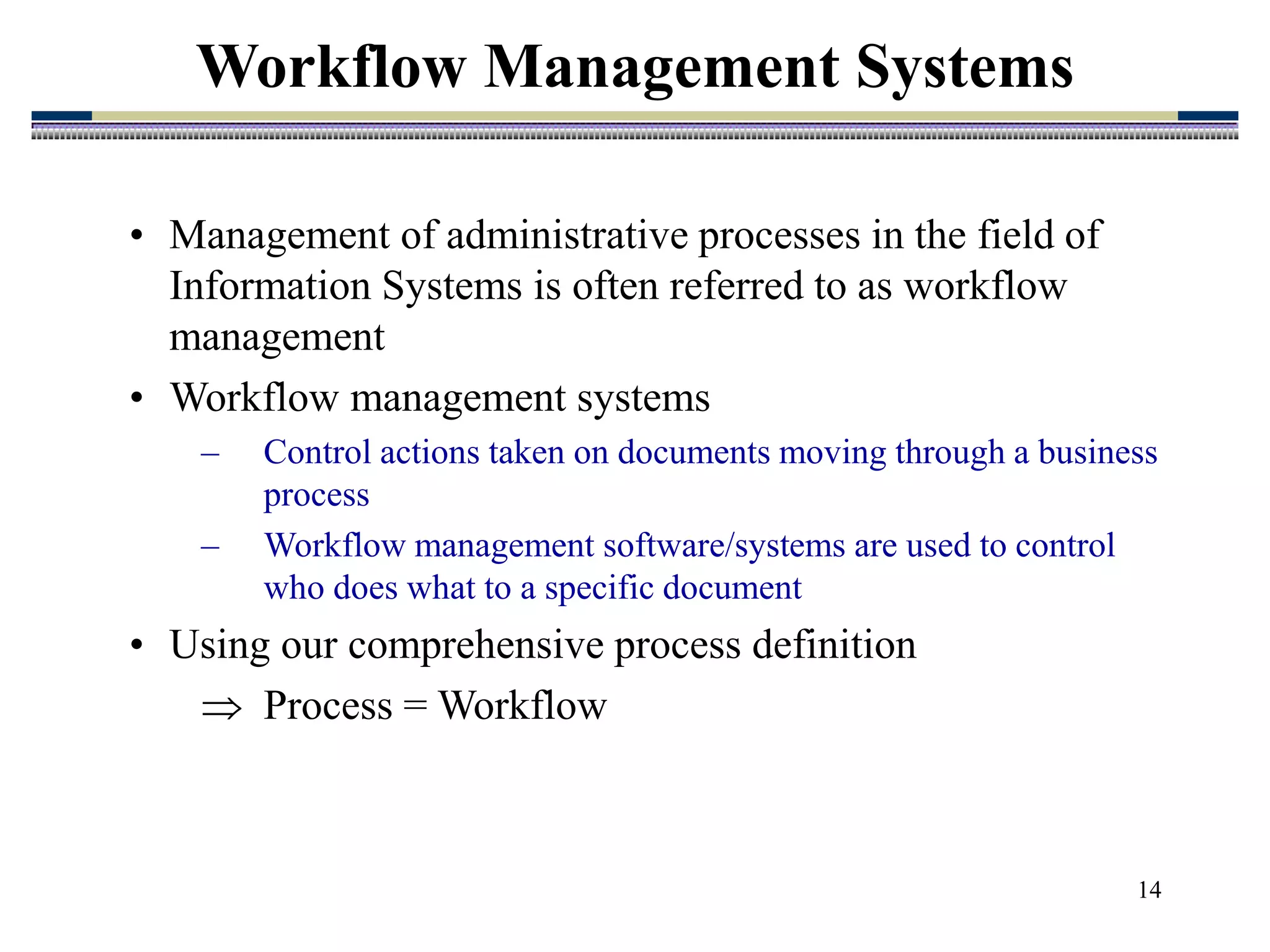 14
Workflow Management Systems
• Management of administrative processes in the field of
Information Systems is often referred to as workflow
management
• Workflow management systems
– Control actions taken on documents moving through a business
process
– Workflow management software/systems are used to control
who does what to a specific document
• Using our comprehensive process definition
 Process = Workflow
 