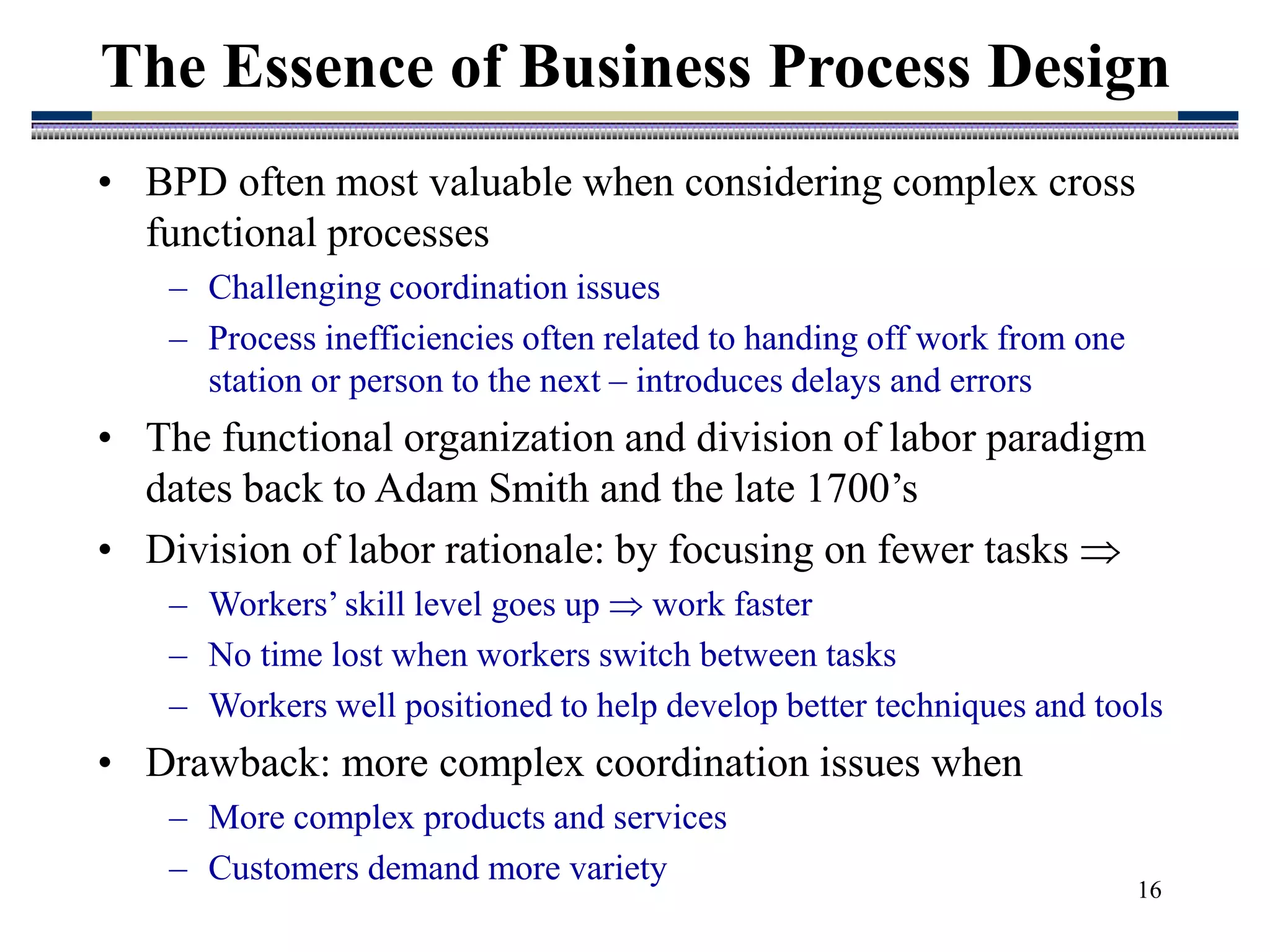 16
The Essence of Business Process Design
• BPD often most valuable when considering complex cross
functional processes
– Challenging coordination issues
– Process inefficiencies often related to handing off work from one
station or person to the next – introduces delays and errors
• The functional organization and division of labor paradigm
dates back to Adam Smith and the late 1700’s
• Division of labor rationale: by focusing on fewer tasks 
– Workers’ skill level goes up  work faster
– No time lost when workers switch between tasks
– Workers well positioned to help develop better techniques and tools
• Drawback: more complex coordination issues when
– More complex products and services
– Customers demand more variety
 