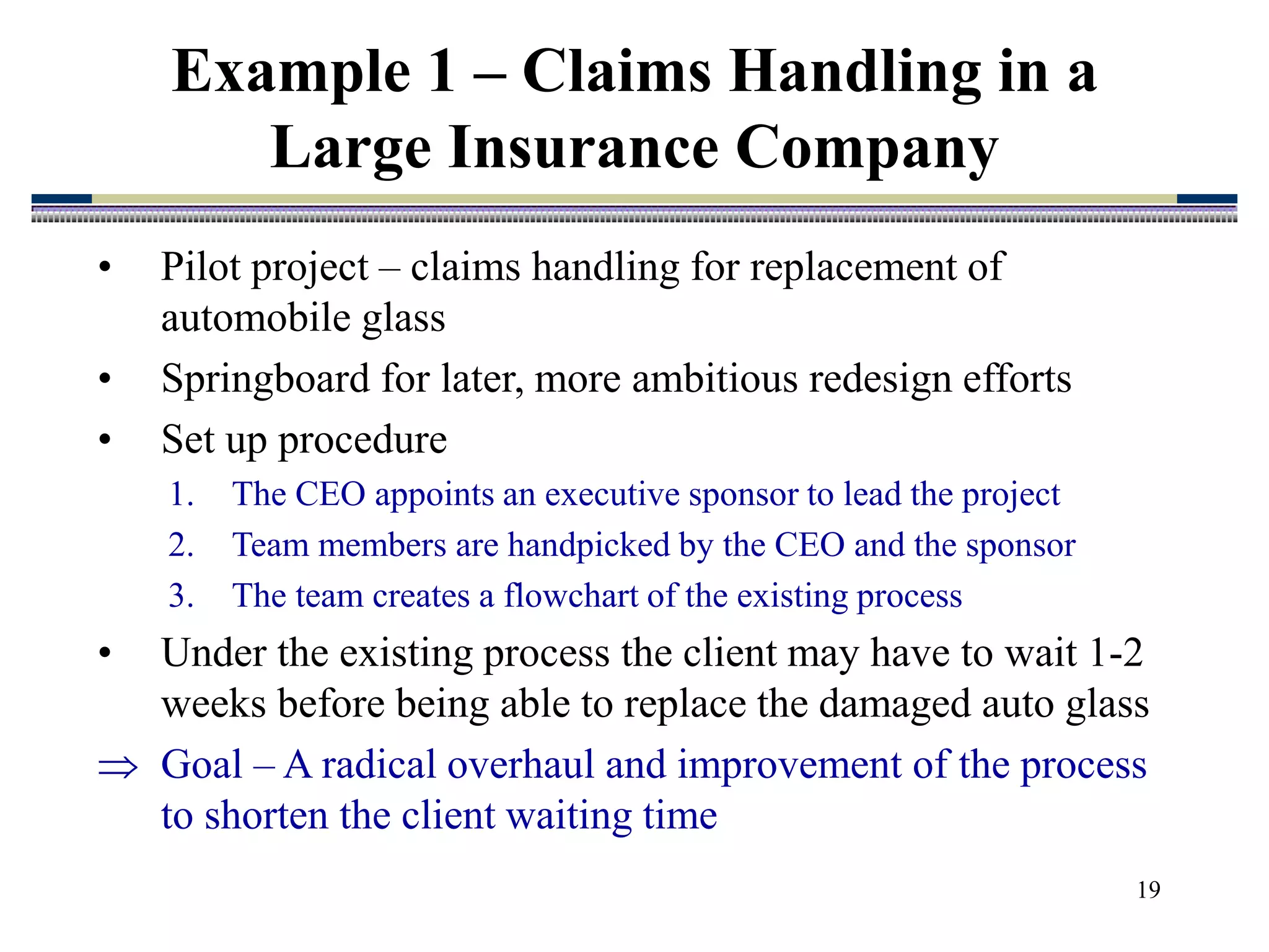 19
Example 1 – Claims Handling in a
Large Insurance Company
• Pilot project – claims handling for replacement of
automobile glass
• Springboard for later, more ambitious redesign efforts
• Set up procedure
1. The CEO appoints an executive sponsor to lead the project
2. Team members are handpicked by the CEO and the sponsor
3. The team creates a flowchart of the existing process
• Under the existing process the client may have to wait 1-2
weeks before being able to replace the damaged auto glass
 Goal – A radical overhaul and improvement of the process
to shorten the client waiting time
 