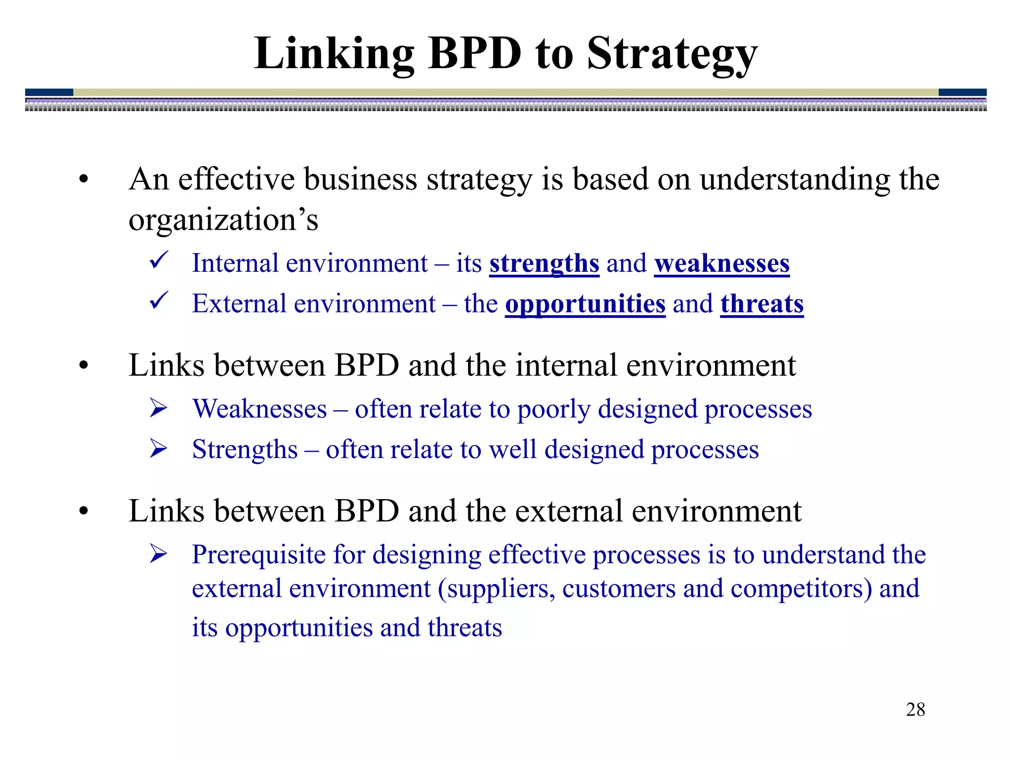 28
Linking BPD to Strategy
• An effective business strategy is based on understanding the
organization’s
 Internal environment – its strengths and weaknesses
 External environment – the opportunities and threats
• Links between BPD and the internal environment
 Weaknesses – often relate to poorly designed processes
 Strengths – often relate to well designed processes
• Links between BPD and the external environment
 Prerequisite for designing effective processes is to understand the
external environment (suppliers, customers and competitors) and
its opportunities and threats
 