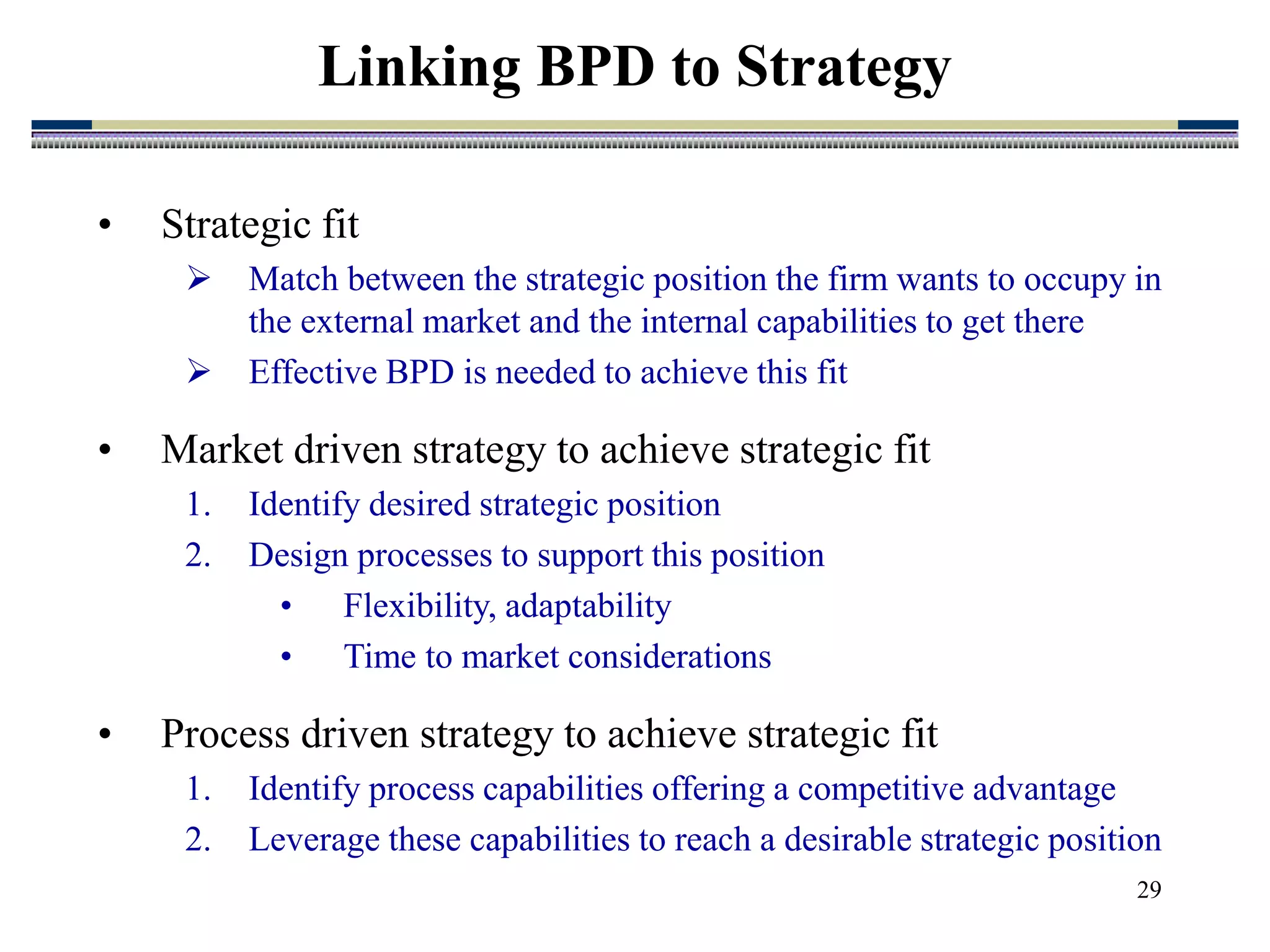 29
Linking BPD to Strategy
• Strategic fit
 Match between the strategic position the firm wants to occupy in
the external market and the internal capabilities to get there
 Effective BPD is needed to achieve this fit
• Market driven strategy to achieve strategic fit
1. Identify desired strategic position
2. Design processes to support this position
• Flexibility, adaptability
• Time to market considerations
• Process driven strategy to achieve strategic fit
1. Identify process capabilities offering a competitive advantage
2. Leverage these capabilities to reach a desirable strategic position
 