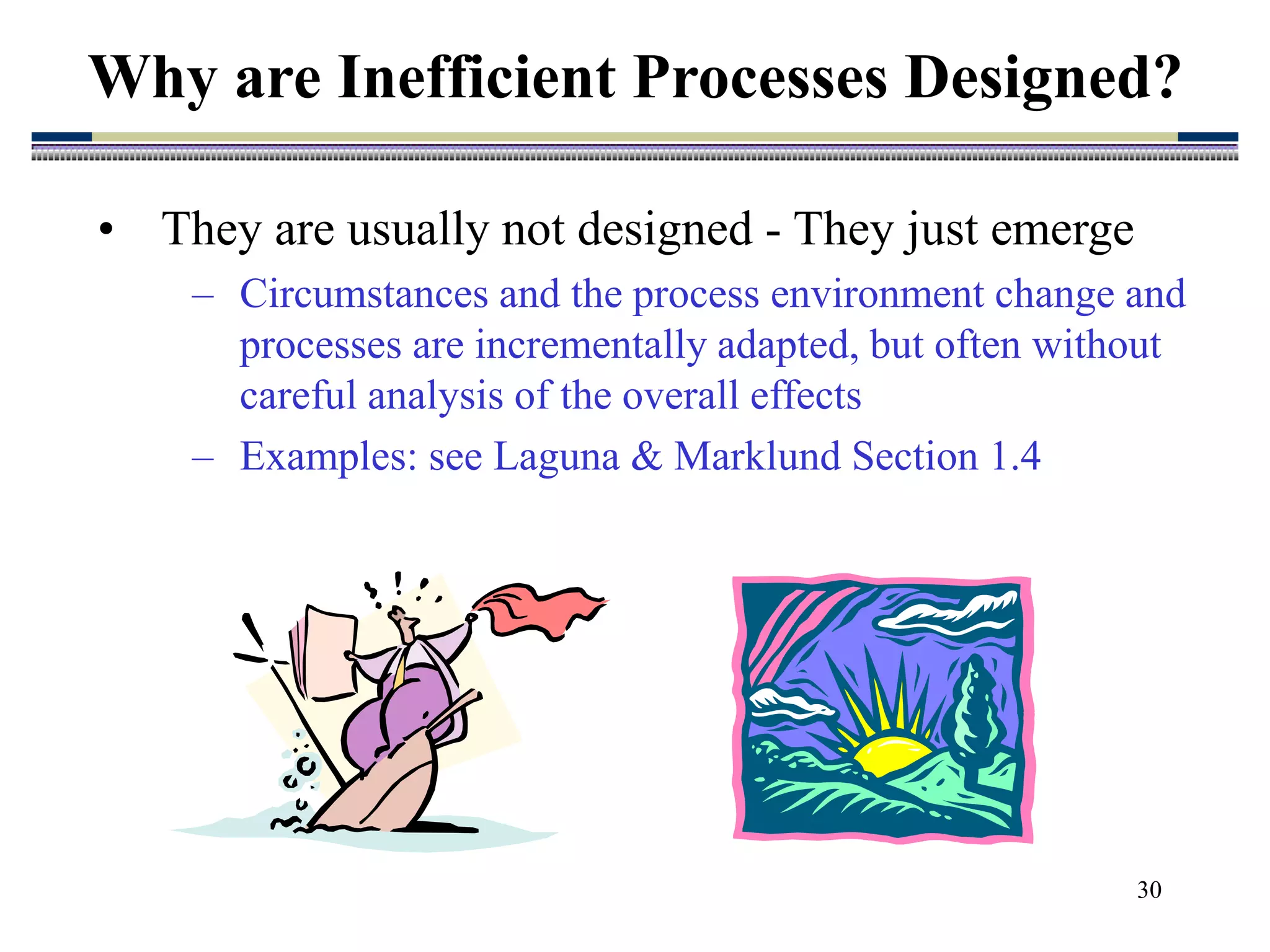 30
• They are usually not designed - They just emerge
– Circumstances and the process environment change and
processes are incrementally adapted, but often without
careful analysis of the overall effects
– Examples: see Laguna & Marklund Section 1.4
Why are Inefficient Processes Designed?
 