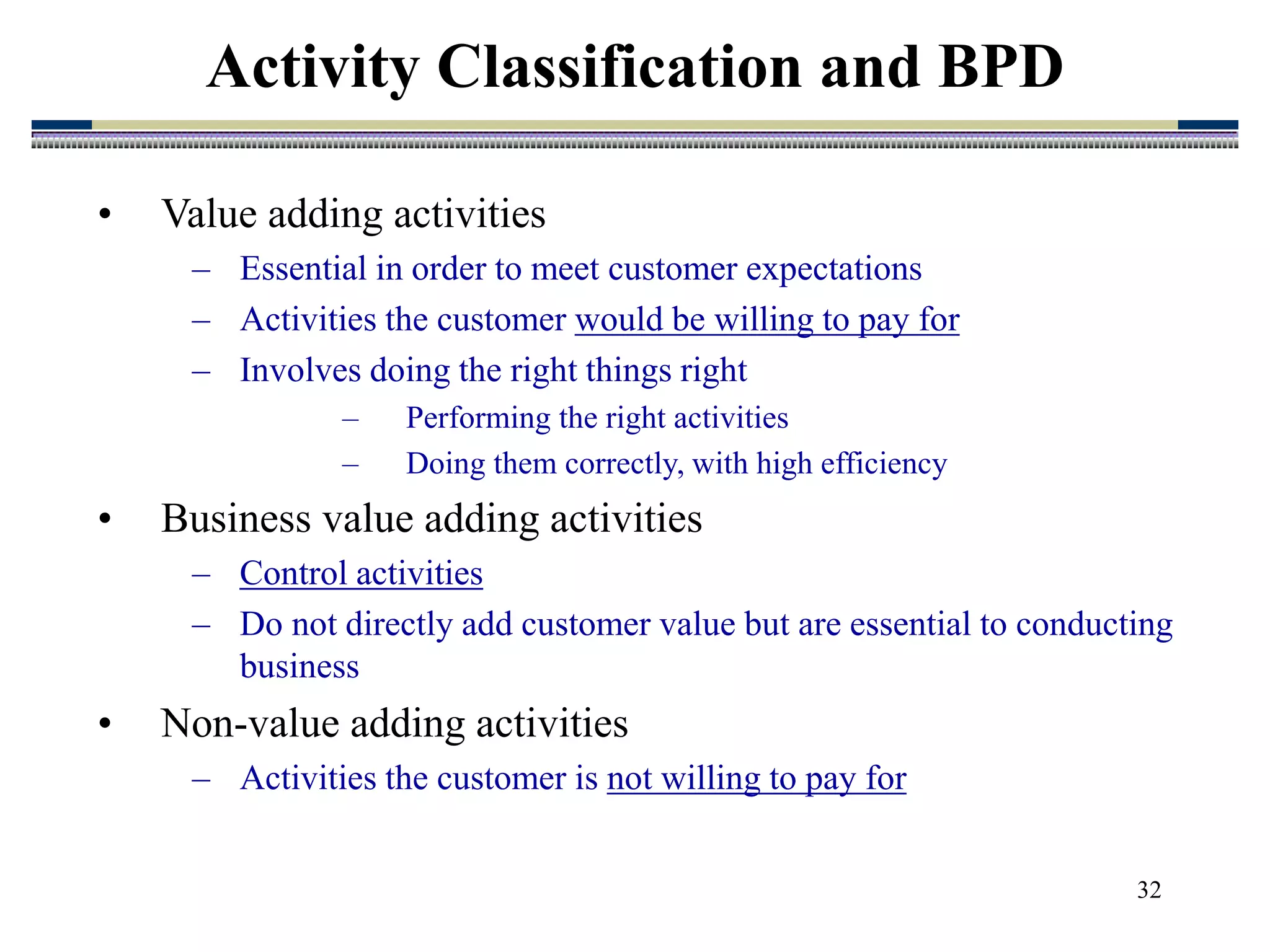 32
• Value adding activities
– Essential in order to meet customer expectations
– Activities the customer would be willing to pay for
– Involves doing the right things right
– Performing the right activities
– Doing them correctly, with high efficiency
• Business value adding activities
– Control activities
– Do not directly add customer value but are essential to conducting
business
• Non-value adding activities
– Activities the customer is not willing to pay for
Activity Classification and BPD
 