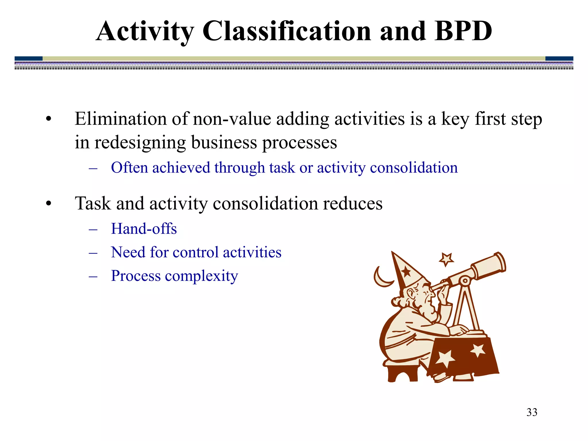 33
• Elimination of non-value adding activities is a key first step
in redesigning business processes
– Often achieved through task or activity consolidation
• Task and activity consolidation reduces
– Hand-offs
– Need for control activities
– Process complexity
Activity Classification and BPD
 
