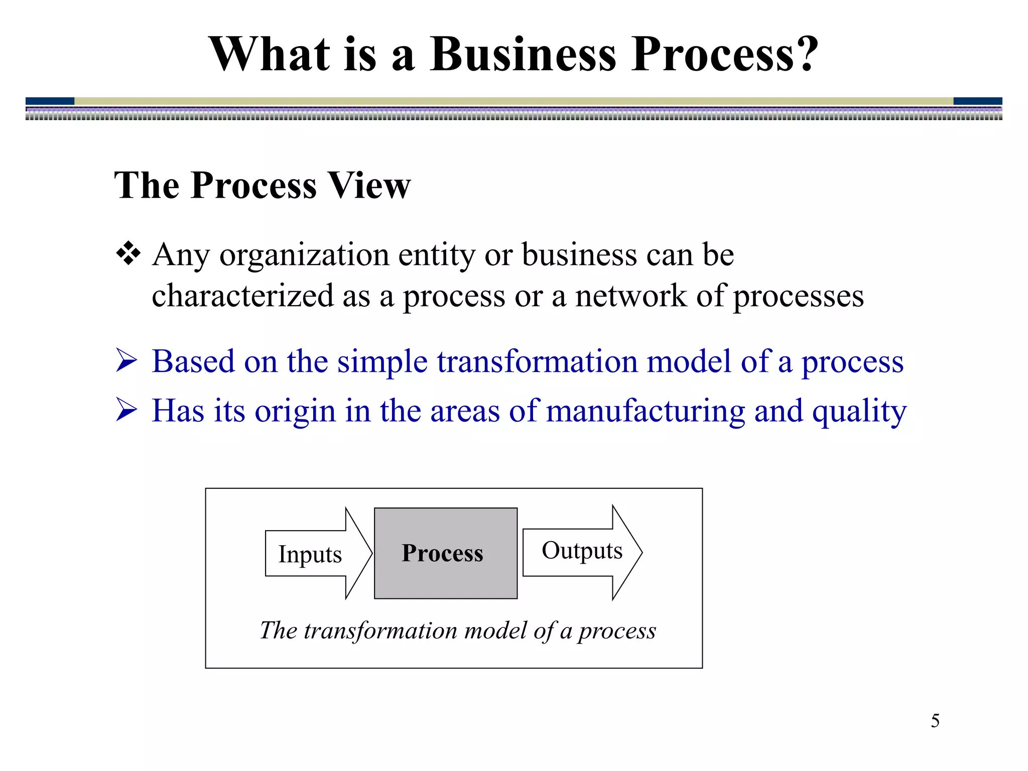 5
What is a Business Process?
The Process View
 Any organization entity or business can be
characterized as a process or a network of processes
 Based on the simple transformation model of a process
 Has its origin in the areas of manufacturing and quality
The transformation model of a process
Inputs Outputs
Process
 