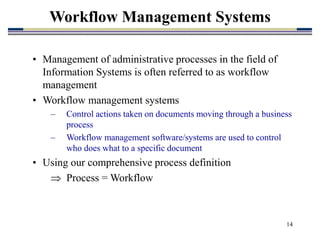 14
Workflow Management Systems
• Management of administrative processes in the field of
Information Systems is often referred to as workflow
management
• Workflow management systems
– Control actions taken on documents moving through a business
process
– Workflow management software/systems are used to control
who does what to a specific document
• Using our comprehensive process definition
 Process = Workflow
 