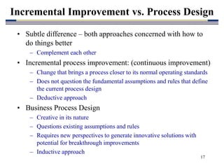 17
Incremental Improvement vs. Process Design
• Subtle difference – both approaches concerned with how to
do things better
– Complement each other
• Incremental process improvement: (continuous improvement)
– Change that brings a process closer to its normal operating standards
– Does not question the fundamental assumptions and rules that define
the current process design
– Deductive approach
• Business Process Design
– Creative in its nature
– Questions existing assumptions and rules
– Requires new perspectives to generate innovative solutions with
potential for breakthrough improvements
– Inductive approach
 