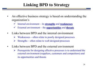 28
Linking BPD to Strategy
• An effective business strategy is based on understanding the
organization’s
 Internal environment – its strengths and weaknesses
 External environment – the opportunities and threats
• Links between BPD and the internal environment
 Weaknesses – often relate to poorly designed processes
 Strengths – often relate to well designed processes
• Links between BPD and the external environment
 Prerequisite for designing effective processes is to understand the
external environment (suppliers, customers and competitors) and
its opportunities and threats
 