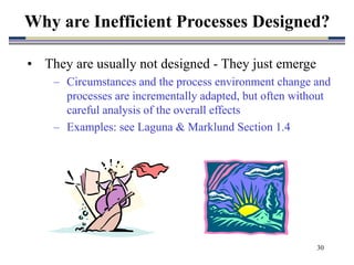 30
• They are usually not designed - They just emerge
– Circumstances and the process environment change and
processes are incrementally adapted, but often without
careful analysis of the overall effects
– Examples: see Laguna & Marklund Section 1.4
Why are Inefficient Processes Designed?
 