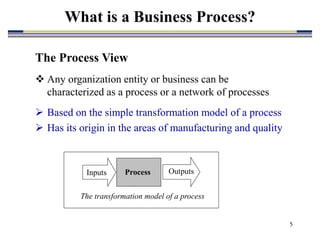 5
What is a Business Process?
The Process View
 Any organization entity or business can be
characterized as a process or a network of processes
 Based on the simple transformation model of a process
 Has its origin in the areas of manufacturing and quality
The transformation model of a process
Inputs Outputs
Process
 