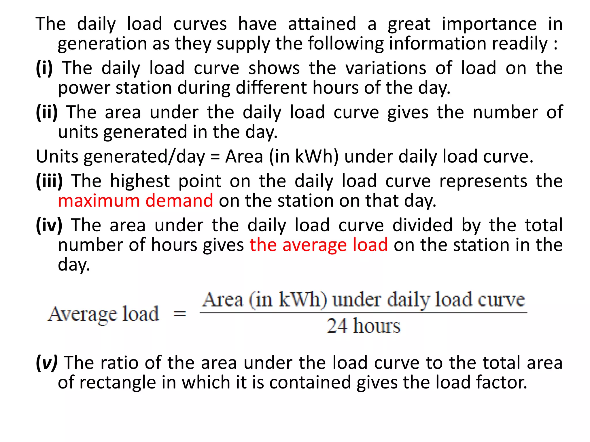 The daily load curves have attained a great importance in
generation as they supply the following information readily :
(i) The daily load curve shows the variations of load on the
power station during different hours of the day.
(ii) The area under the daily load curve gives the number of
units generated in the day.
Units generated/day = Area (in kWh) under daily load curve.
(iii) The highest point on the daily load curve represents the
maximum demand on the station on that day.
(iv) The area under the daily load curve divided by the total
number of hours gives the average load on the station in the
day.
(v) The ratio of the area under the load curve to the total area
of rectangle in which it is contained gives the load factor.
 