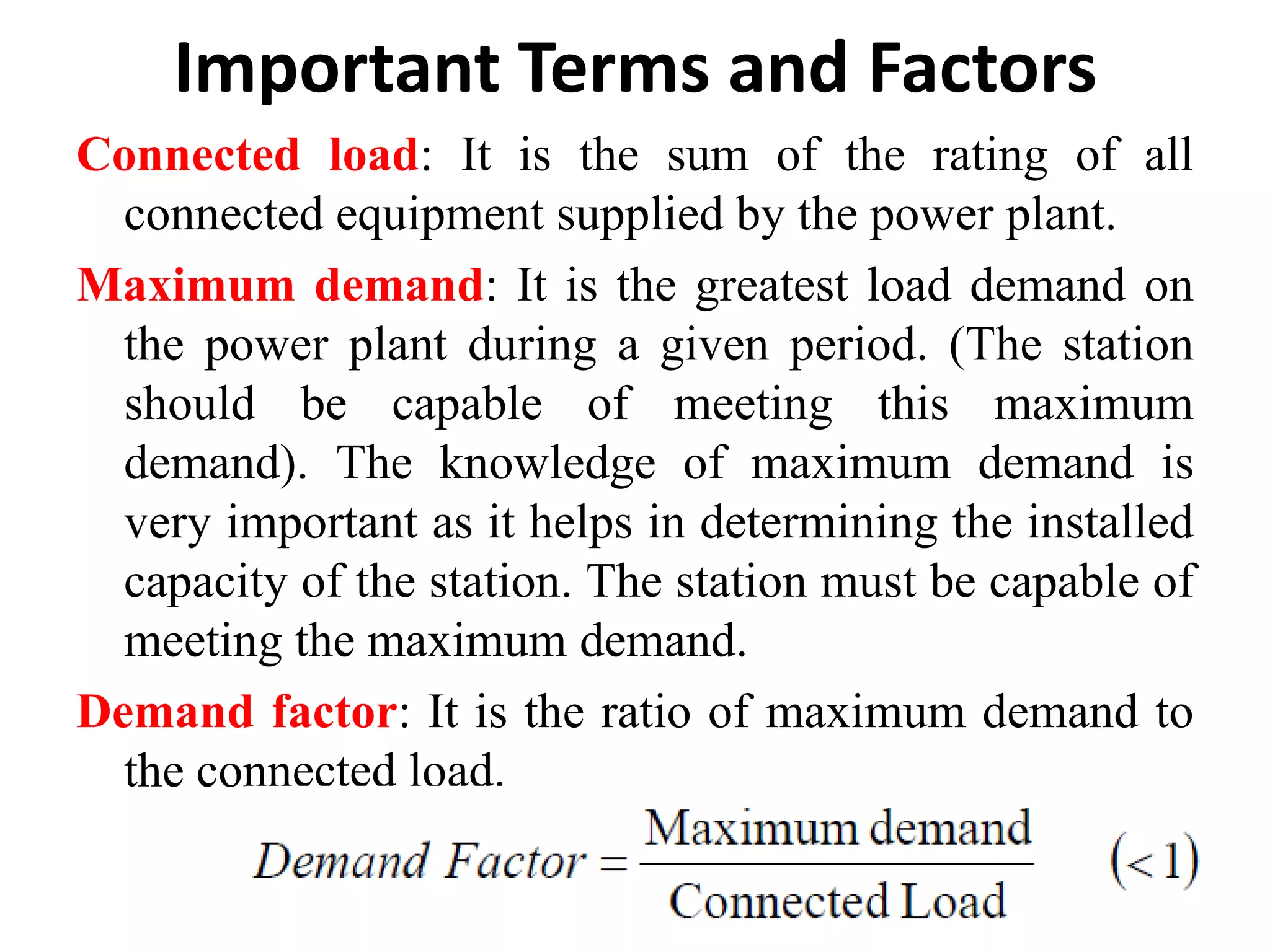 Important Terms and Factors
Connected load: It is the sum of the rating of all
connected equipment supplied by the power plant.
Maximum demand: It is the greatest load demand on
the power plant during a given period. (The station
should be capable of meeting this maximum
demand). The knowledge of maximum demand is
very important as it helps in determining the installed
capacity of the station. The station must be capable of
meeting the maximum demand.
Demand factor: It is the ratio of maximum demand to
the connected load.
 