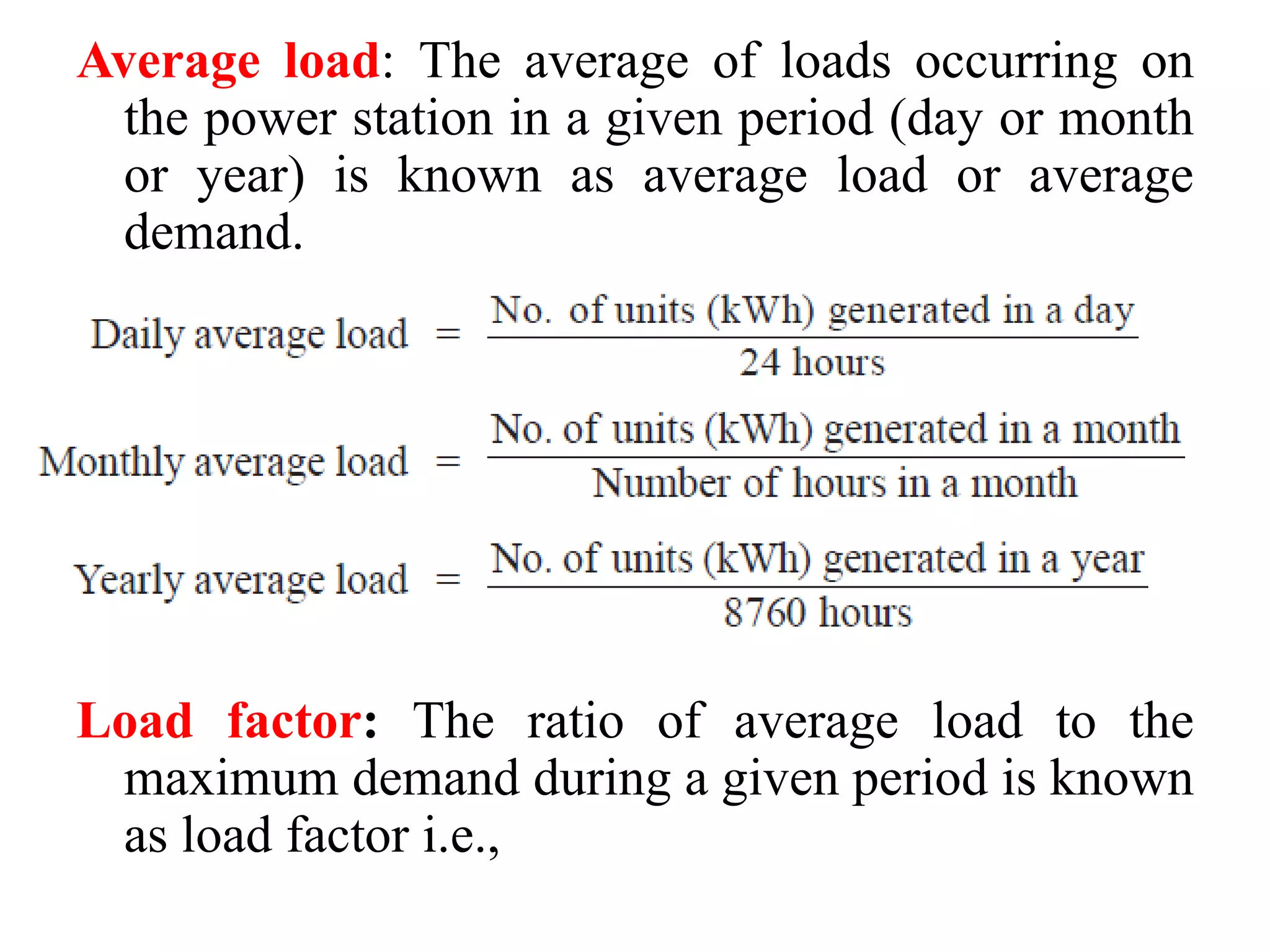 Average load: The average of loads occurring on
the power station in a given period (day or month
or year) is known as average load or average
demand.
Load factor: The ratio of average load to the
maximum demand during a given period is known
as load factor i.e.,
 