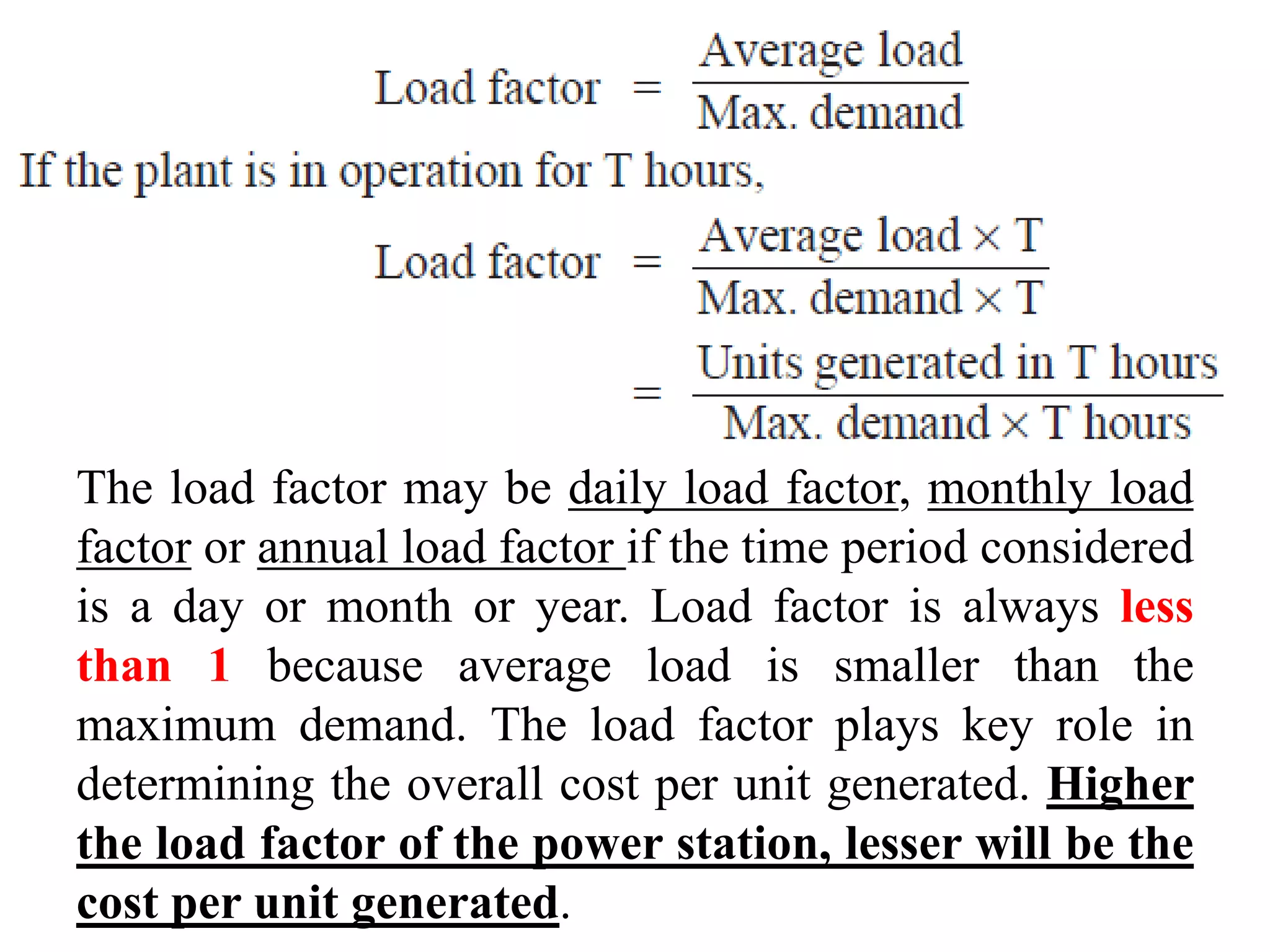 The load factor may be daily load factor, monthly load
factor or annual load factor if the time period considered
is a day or month or year. Load factor is always less
than 1 because average load is smaller than the
maximum demand. The load factor plays key role in
determining the overall cost per unit generated. Higher
the load factor of the power station, lesser will be the
cost per unit generated.
 