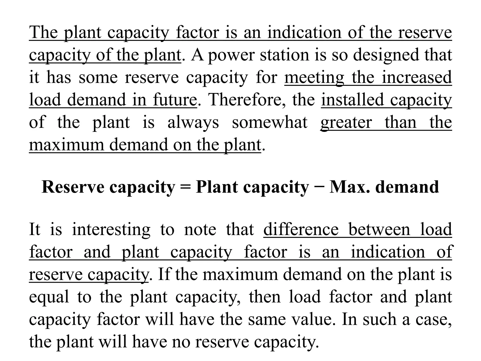 The plant capacity factor is an indication of the reserve
capacity of the plant. A power station is so designed that
it has some reserve capacity for meeting the increased
load demand in future. Therefore, the installed capacity
of the plant is always somewhat greater than the
maximum demand on the plant.
Reserve capacity = Plant capacity − Max. demand
It is interesting to note that difference between load
factor and plant capacity factor is an indication of
reserve capacity. If the maximum demand on the plant is
equal to the plant capacity, then load factor and plant
capacity factor will have the same value. In such a case,
the plant will have no reserve capacity.
 