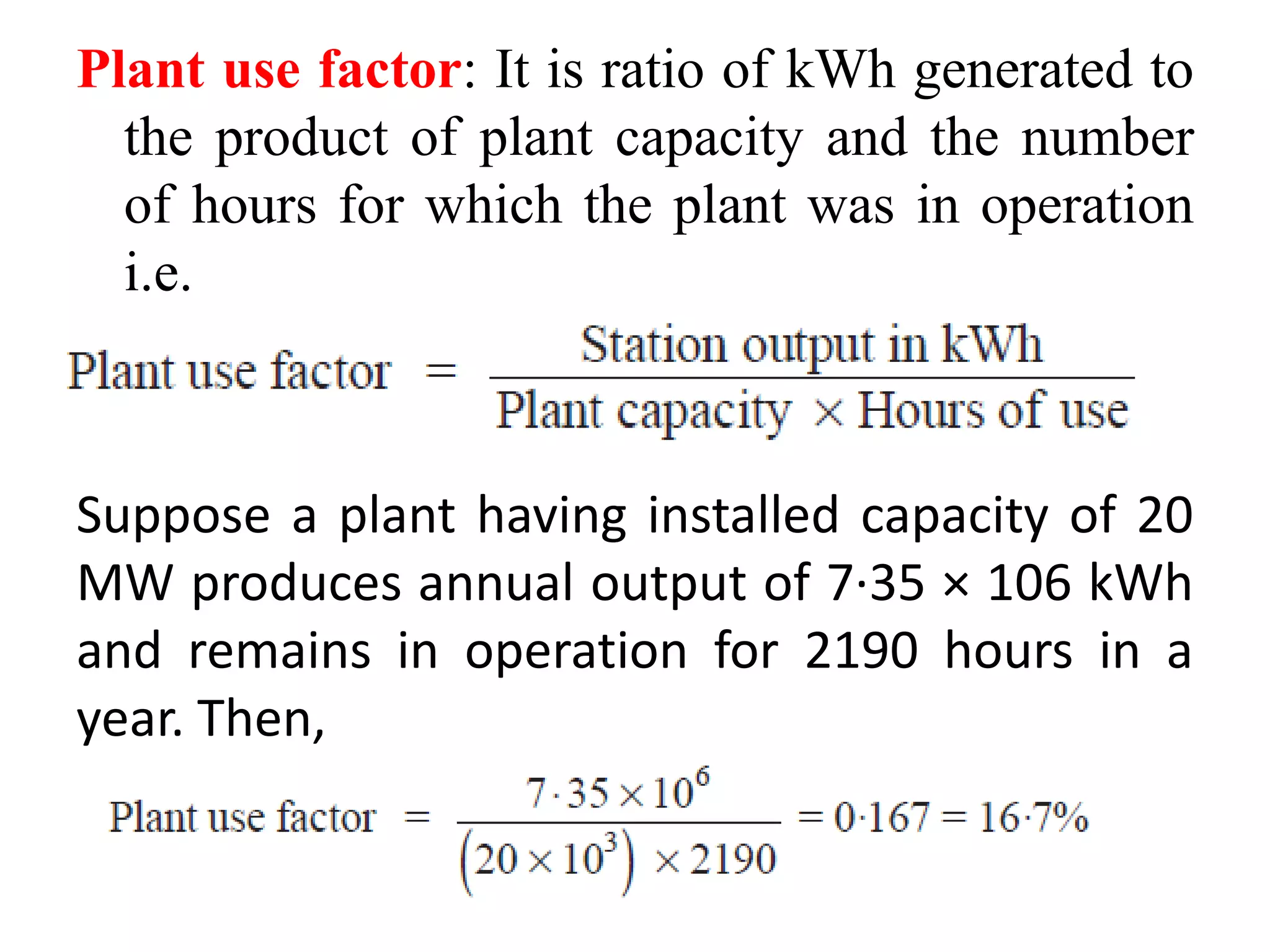 Plant use factor: It is ratio of kWh generated to
the product of plant capacity and the number
of hours for which the plant was in operation
i.e.
Suppose a plant having installed capacity of 20
MW produces annual output of 7·35 × 106 kWh
and remains in operation for 2190 hours in a
year. Then,
 