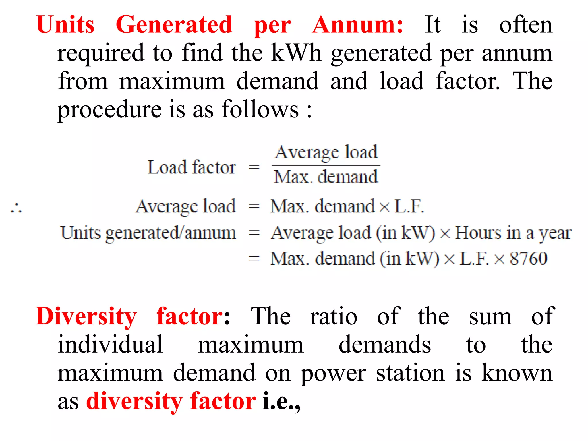 Units Generated per Annum: It is often
required to find the kWh generated per annum
from maximum demand and load factor. The
procedure is as follows :
Diversity factor: The ratio of the sum of
individual maximum demands to the
maximum demand on power station is known
as diversity factor i.e.,
 