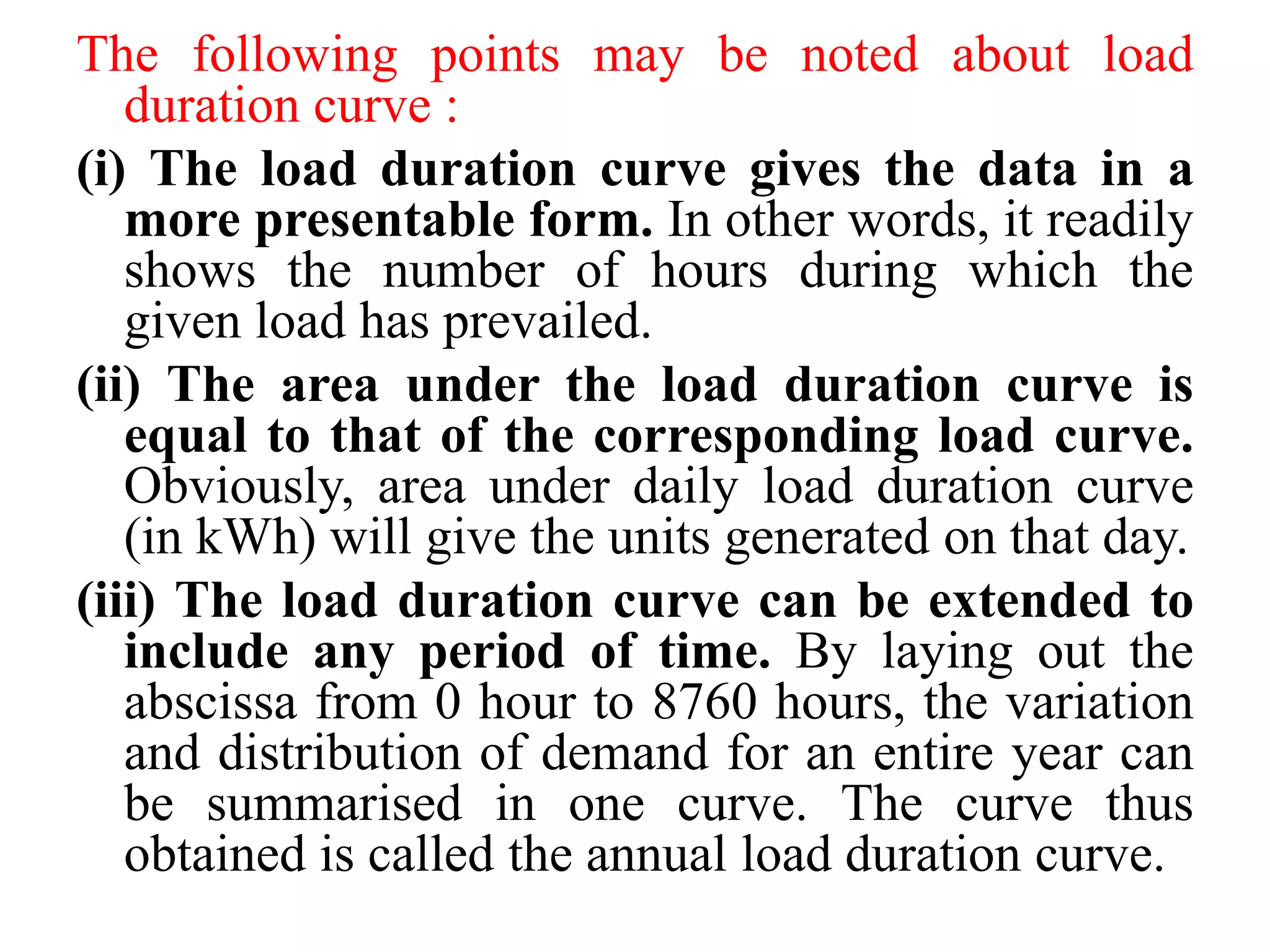 The following points may be noted about load
duration curve :
(i) The load duration curve gives the data in a
more presentable form. In other words, it readily
shows the number of hours during which the
given load has prevailed.
(ii) The area under the load duration curve is
equal to that of the corresponding load curve.
Obviously, area under daily load duration curve
(in kWh) will give the units generated on that day.
(iii) The load duration curve can be extended to
include any period of time. By laying out the
abscissa from 0 hour to 8760 hours, the variation
and distribution of demand for an entire year can
be summarised in one curve. The curve thus
obtained is called the annual load duration curve.
 