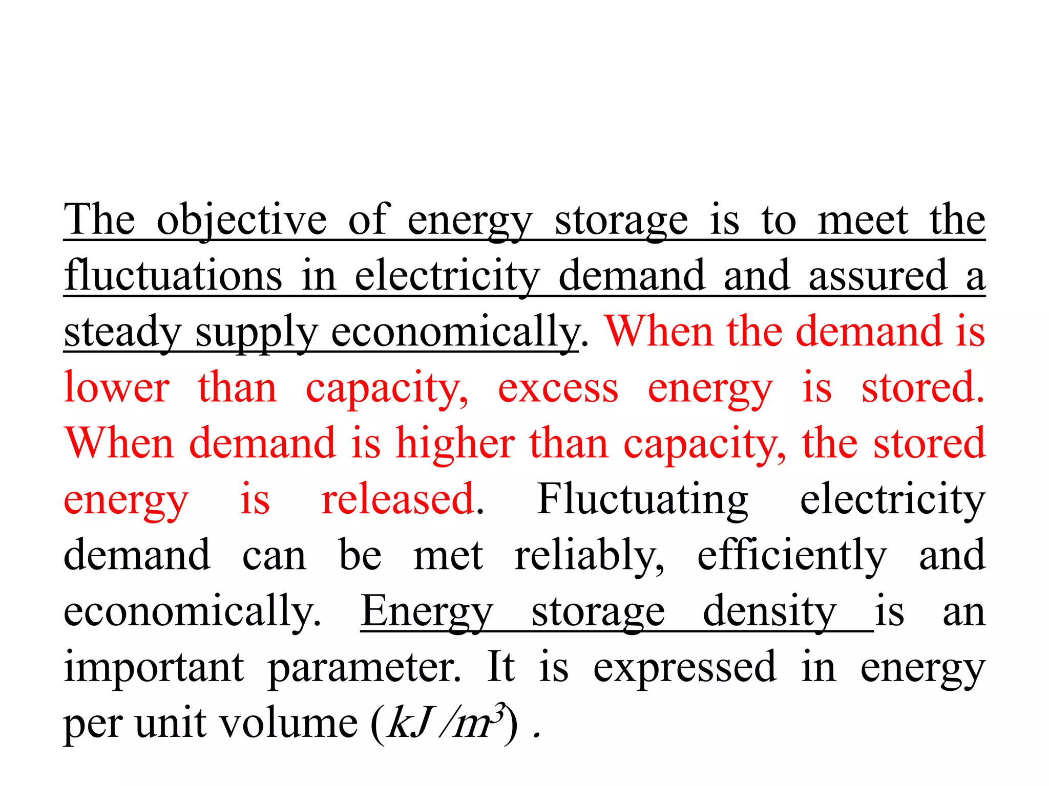 The objective of energy storage is to meet the
fluctuations in electricity demand and assured a
steady supply economically. When the demand is
lower than capacity, excess energy is stored.
When demand is higher than capacity, the stored
energy is released. Fluctuating electricity
demand can be met reliably, efficiently and
economically. Energy storage density is an
important parameter. It is expressed in energy
per unit volume (kJ /m3) .
 