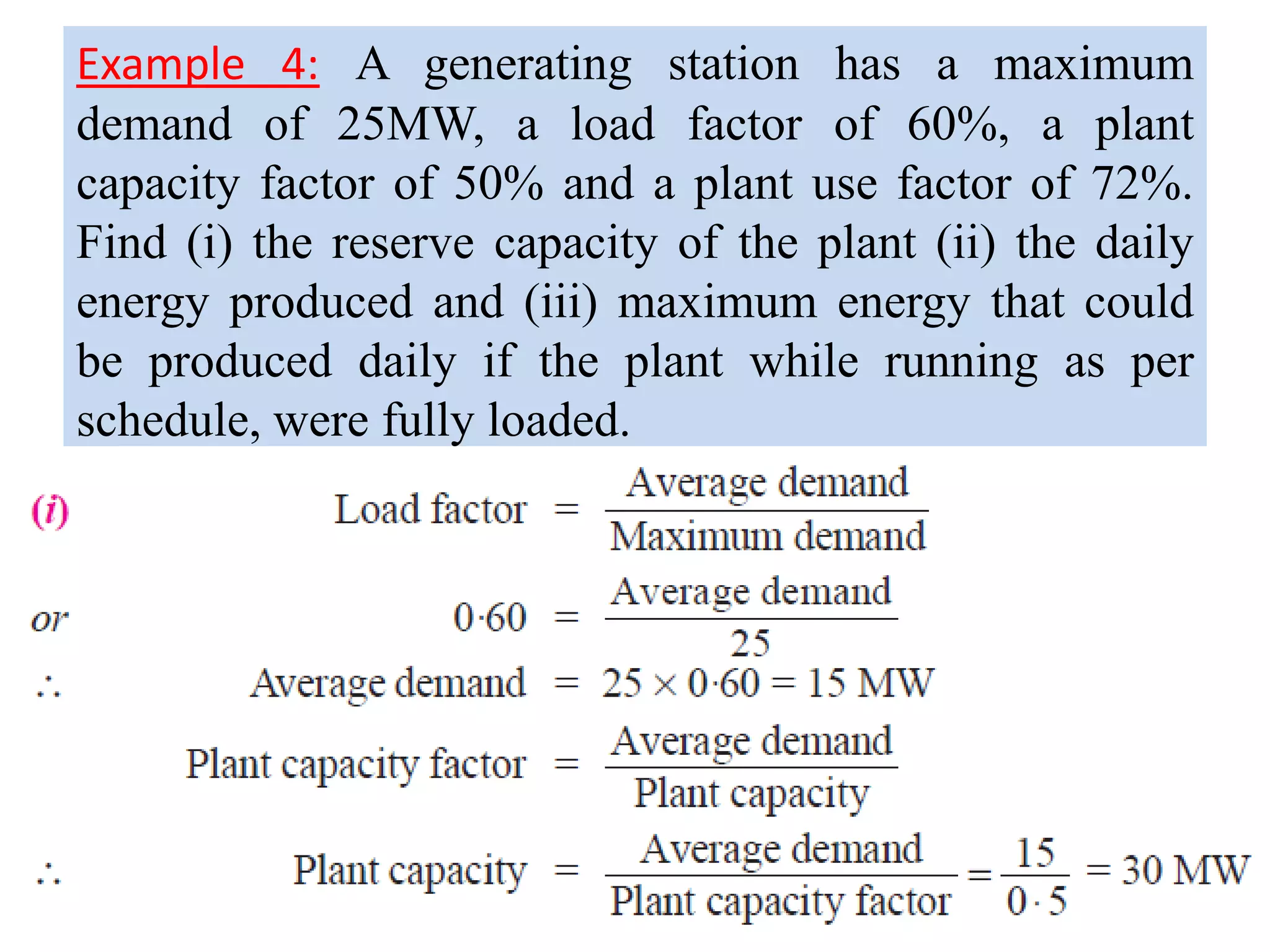 Example 4: A generating station has a maximum
demand of 25MW, a load factor of 60%, a plant
capacity factor of 50% and a plant use factor of 72%.
Find (i) the reserve capacity of the plant (ii) the daily
energy produced and (iii) maximum energy that could
be produced daily if the plant while running as per
schedule, were fully loaded.
 
