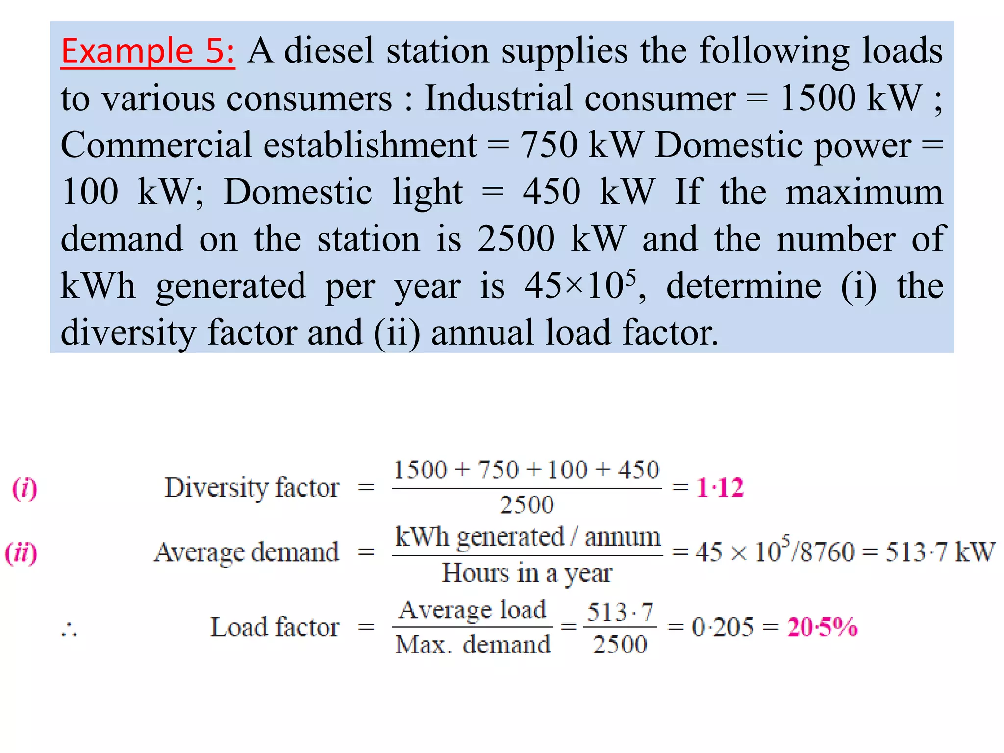 Example 5: A diesel station supplies the following loads
to various consumers : Industrial consumer = 1500 kW ;
Commercial establishment = 750 kW Domestic power =
100 kW; Domestic light = 450 kW If the maximum
demand on the station is 2500 kW and the number of
kWh generated per year is 45×105, determine (i) the
diversity factor and (ii) annual load factor.
 