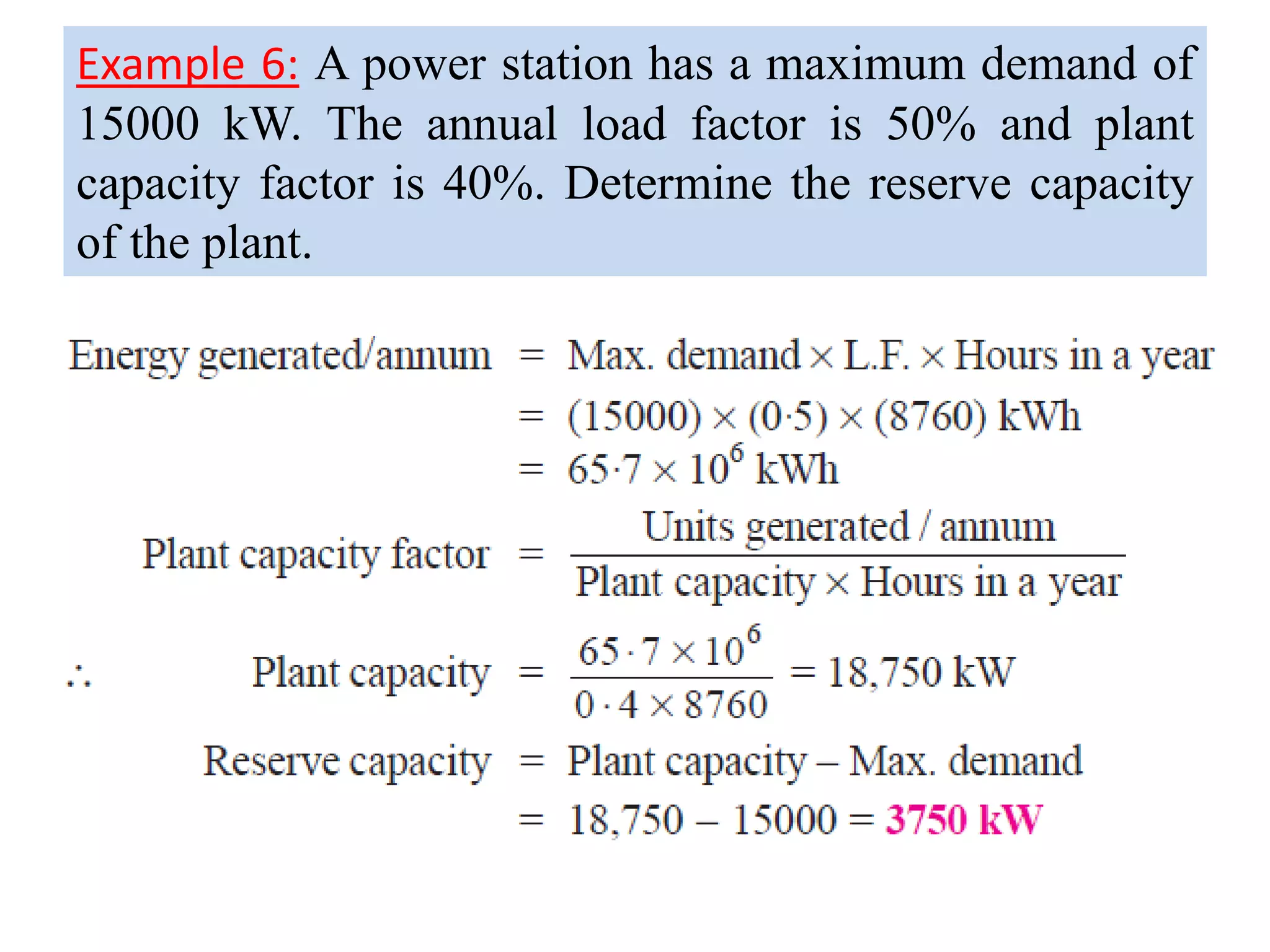 Example 6: A power station has a maximum demand of
15000 kW. The annual load factor is 50% and plant
capacity factor is 40%. Determine the reserve capacity
of the plant.
 