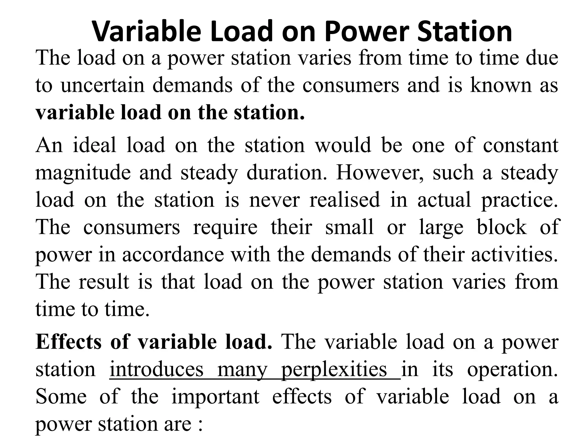 The load on a power station varies from time to time due
to uncertain demands of the consumers and is known as
variable load on the station.
An ideal load on the station would be one of constant
magnitude and steady duration. However, such a steady
load on the station is never realised in actual practice.
The consumers require their small or large block of
power in accordance with the demands of their activities.
The result is that load on the power station varies from
time to time.
Effects of variable load. The variable load on a power
station introduces many perplexities in its operation.
Some of the important effects of variable load on a
power station are :
Variable Load on Power Station
 