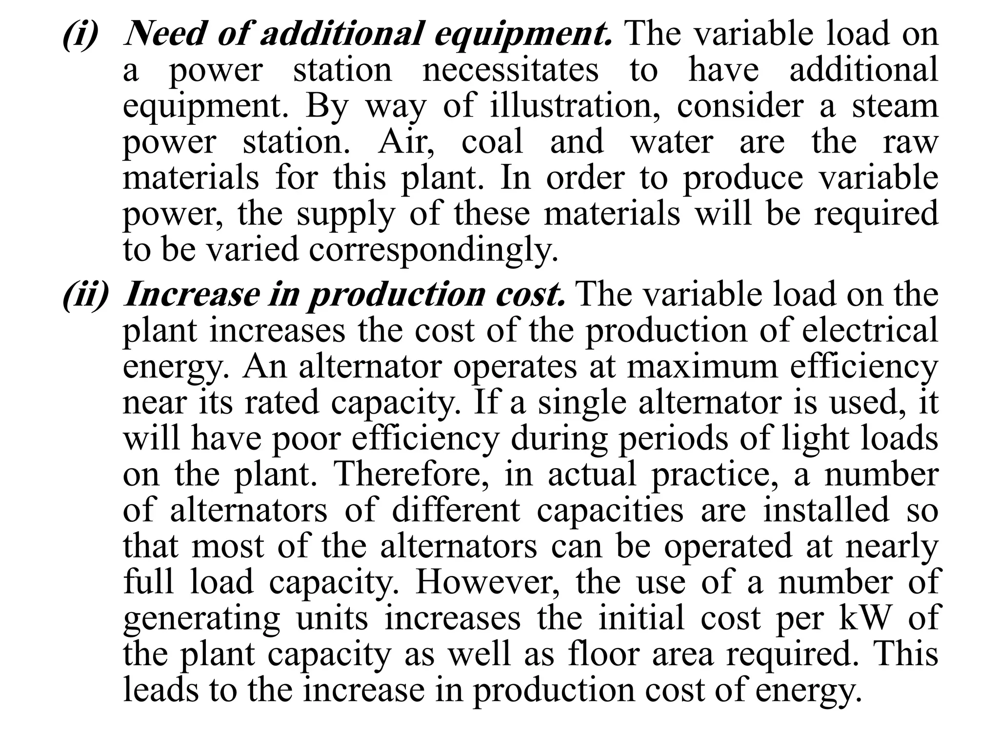 (i) Need of additional equipment. The variable load on
a power station necessitates to have additional
equipment. By way of illustration, consider a steam
power station. Air, coal and water are the raw
materials for this plant. In order to produce variable
power, the supply of these materials will be required
to be varied correspondingly.
(ii) Increase in production cost. The variable load on the
plant increases the cost of the production of electrical
energy. An alternator operates at maximum efficiency
near its rated capacity. If a single alternator is used, it
will have poor efficiency during periods of light loads
on the plant. Therefore, in actual practice, a number
of alternators of different capacities are installed so
that most of the alternators can be operated at nearly
full load capacity. However, the use of a number of
generating units increases the initial cost per kW of
the plant capacity as well as floor area required. This
leads to the increase in production cost of energy.
 