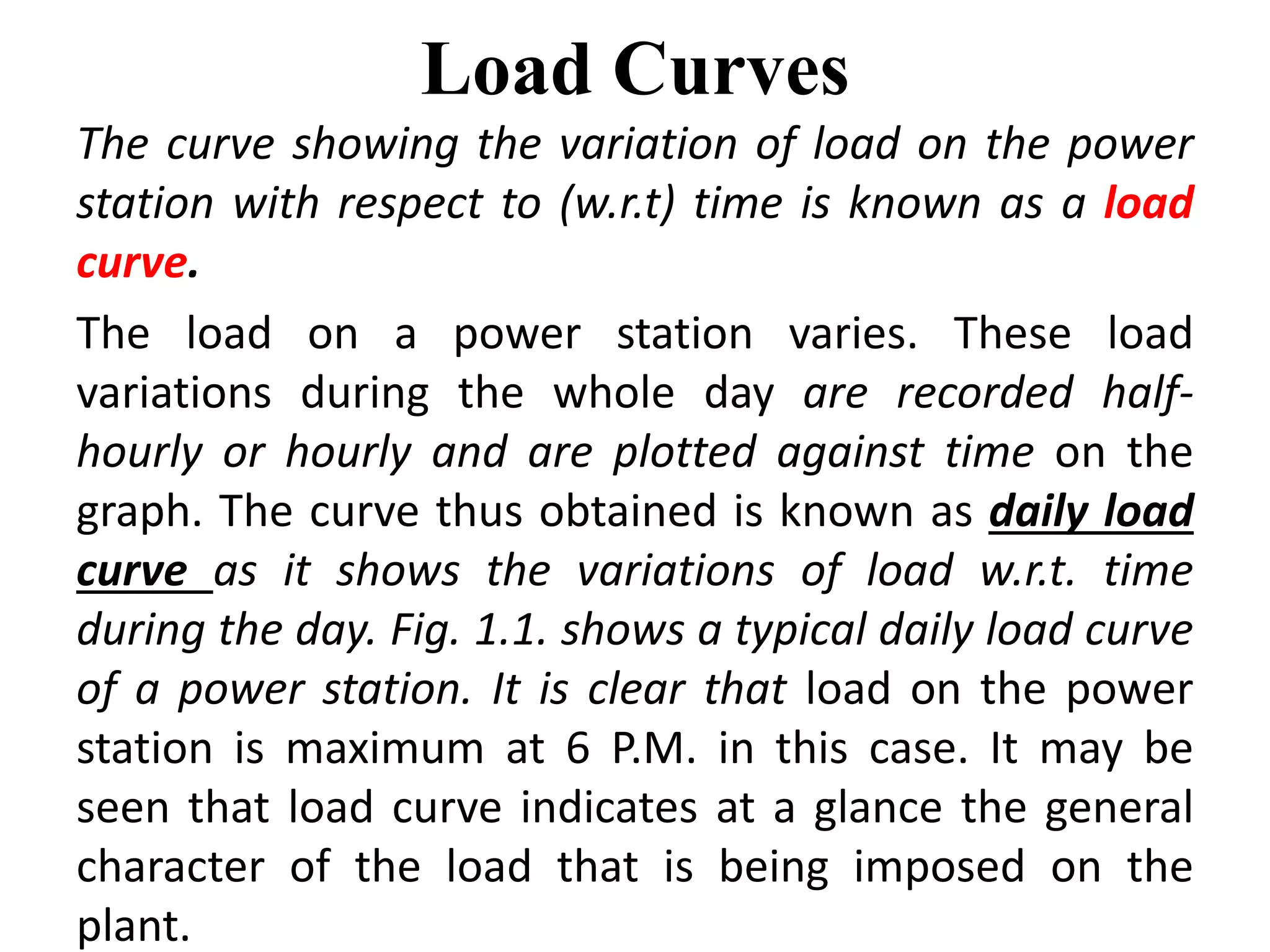 Load Curves
The curve showing the variation of load on the power
station with respect to (w.r.t) time is known as a load
curve.
The load on a power station varies. These load
variations during the whole day are recorded half-
hourly or hourly and are plotted against time on the
graph. The curve thus obtained is known as daily load
curve as it shows the variations of load w.r.t. time
during the day. Fig. 1.1. shows a typical daily load curve
of a power station. It is clear that load on the power
station is maximum at 6 P.M. in this case. It may be
seen that load curve indicates at a glance the general
character of the load that is being imposed on the
plant.
 