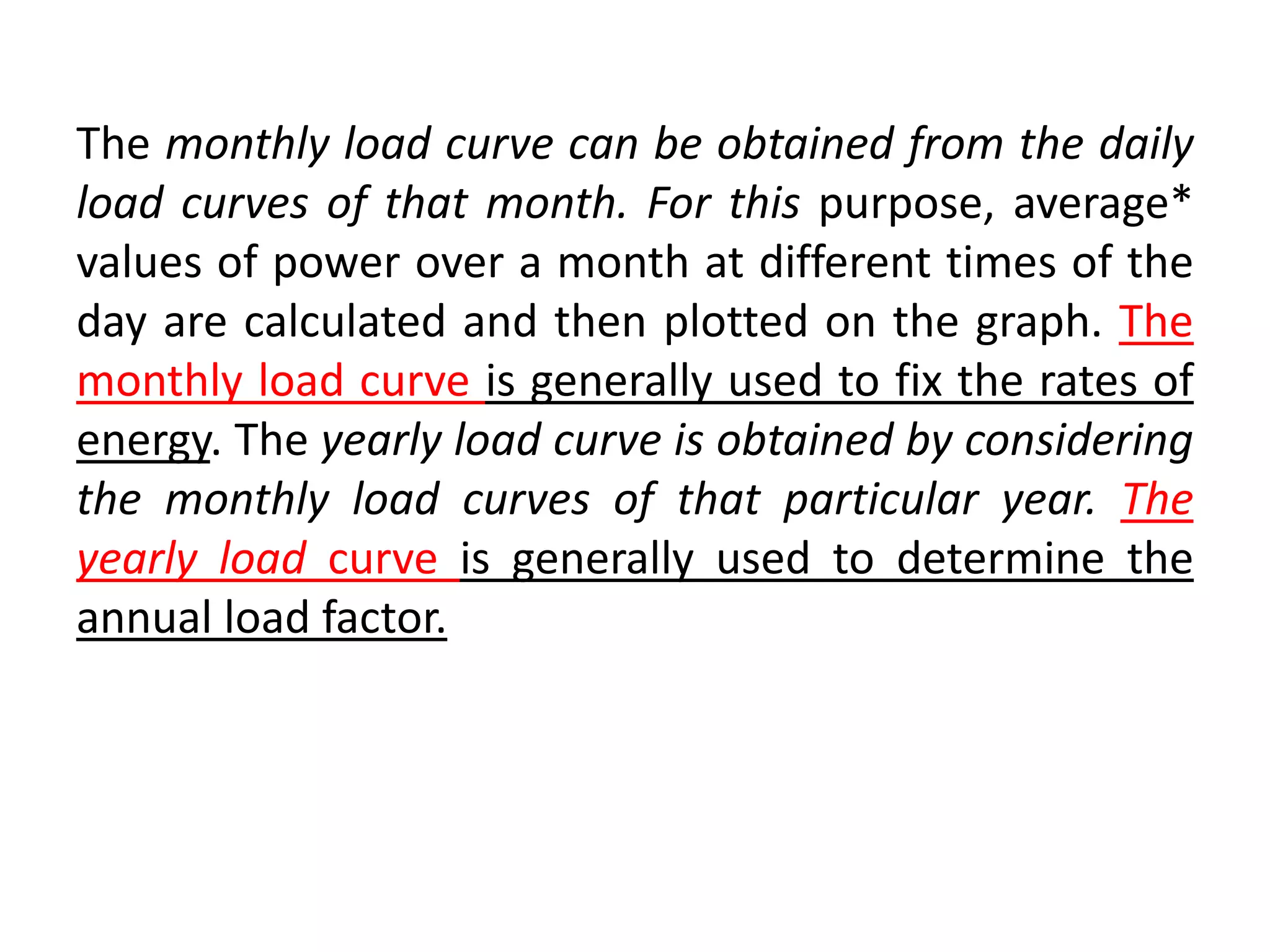 The monthly load curve can be obtained from the daily
load curves of that month. For this purpose, average*
values of power over a month at different times of the
day are calculated and then plotted on the graph. The
monthly load curve is generally used to fix the rates of
energy. The yearly load curve is obtained by considering
the monthly load curves of that particular year. The
yearly load curve is generally used to determine the
annual load factor.
 