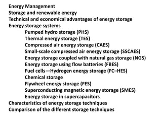 Energy Management
Storage and renewable energy
Technical and economical advantages of energy storage
Energy storage systems
Pumped hydro storage (PHS)
Thermal energy storage (TES)
Compressed air energy storage (CAES)
Small-scale compressed air energy storage (SSCAES)
Energy storage coupled with natural gas storage (NGS)
Energy storage using flow batteries (FBES)
Fuel cells—Hydrogen energy storage (FC–HES)
Chemical storage
Flywheel energy storage (FES)
Superconducting magnetic energy storage (SMES)
Energy storage in supercapacitors
Characteristics of energy storage techniques
Comparison of the different storage techniques
 