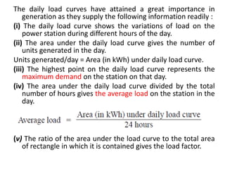 The daily load curves have attained a great importance in
generation as they supply the following information readily :
(i) The daily load curve shows the variations of load on the
power station during different hours of the day.
(ii) The area under the daily load curve gives the number of
units generated in the day.
Units generated/day = Area (in kWh) under daily load curve.
(iii) The highest point on the daily load curve represents the
maximum demand on the station on that day.
(iv) The area under the daily load curve divided by the total
number of hours gives the average load on the station in the
day.
(v) The ratio of the area under the load curve to the total area
of rectangle in which it is contained gives the load factor.
 