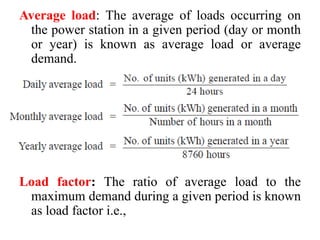 Average load: The average of loads occurring on
the power station in a given period (day or month
or year) is known as average load or average
demand.
Load factor: The ratio of average load to the
maximum demand during a given period is known
as load factor i.e.,
 