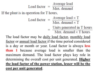 The load factor may be daily load factor, monthly load
factor or annual load factor if the time period considered
is a day or month or year. Load factor is always less
than 1 because average load is smaller than the
maximum demand. The load factor plays key role in
determining the overall cost per unit generated. Higher
the load factor of the power station, lesser will be the
cost per unit generated.
 